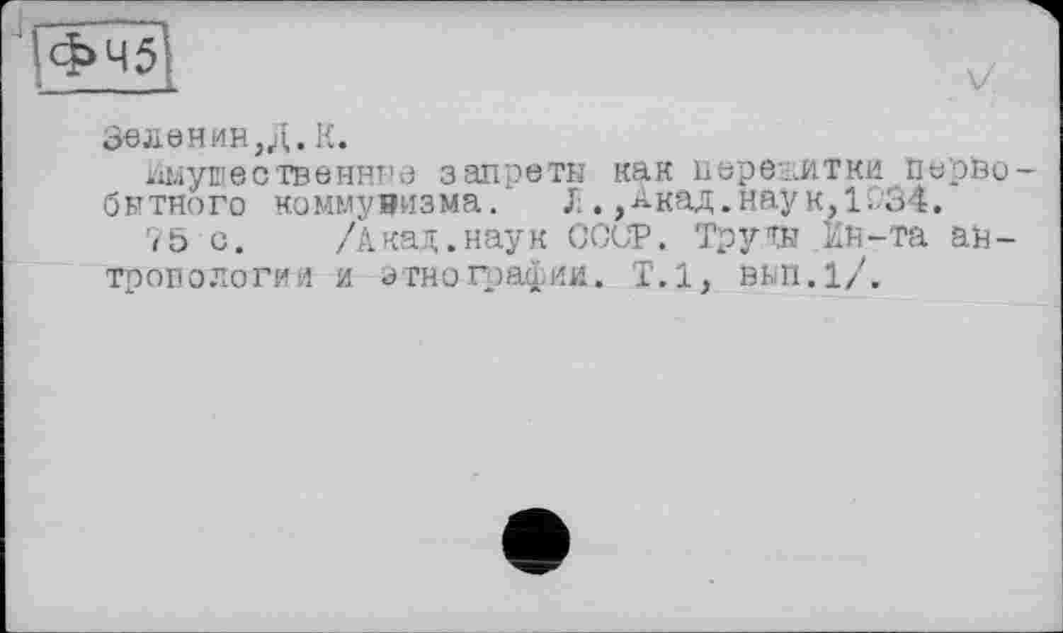 ﻿ІФЧ5
Зеленин ,Д. К.
Имущественна а запрети как пережитки ПарНо-битного коммунизма. JiАкад.наук, 1.34.
75 с. /Акад, наук COUP. Тру TH Ин-та антропологии и этнографии. Т.1, внп.1/.